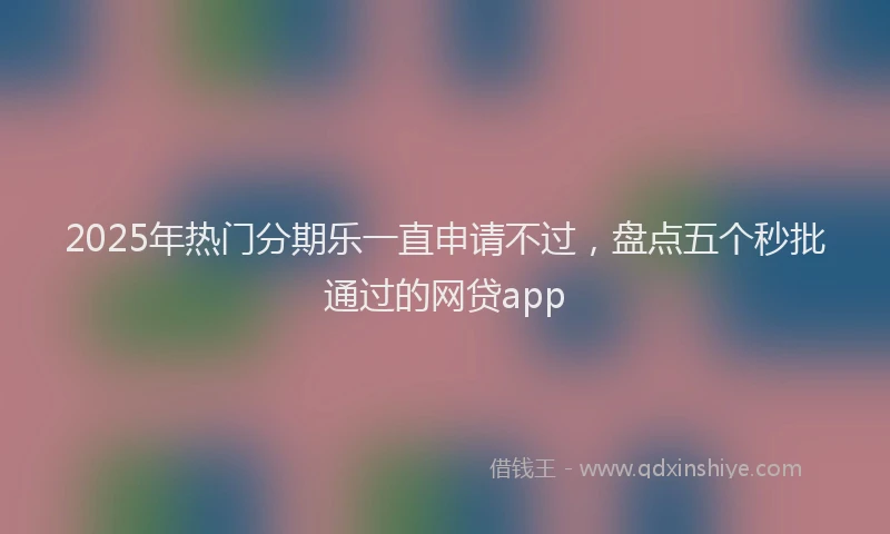 2025年热门分期乐一直申请不过，盘点五个秒批通过的网贷app