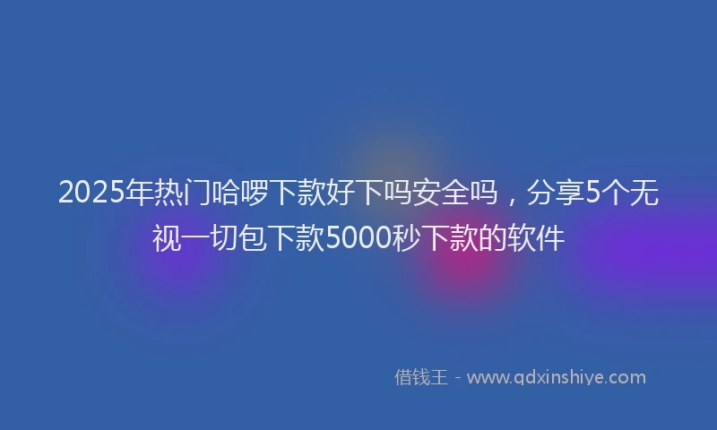 2025年热门哈啰下款好下吗安全吗，分享5个无视一切包下款5000秒下款的软件