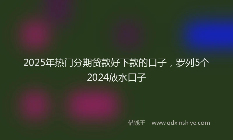 2025年热门分期贷款好下款的口子，罗列5个2024放水口子