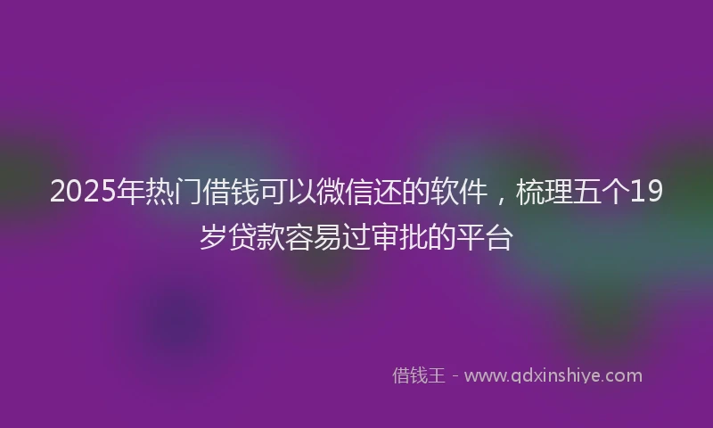 2025年热门借钱可以微信还的软件，梳理五个19岁贷款容易过审批的平台