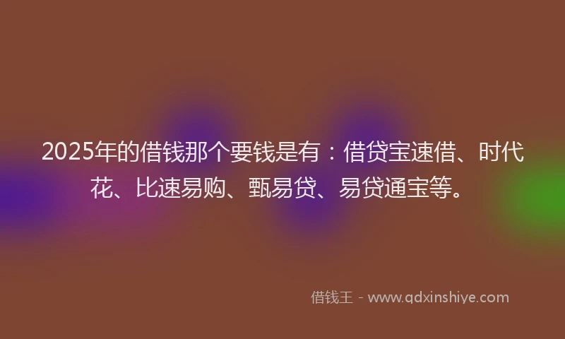 2025年的借钱那个要钱是有：借贷宝速借、时代花、比速易购、甄易贷、易贷通宝等。