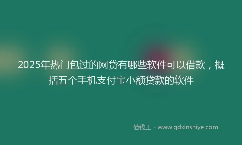 2025年热门包过的网贷有哪些软件可以借款，概括五个手机支付宝小额贷款的软件