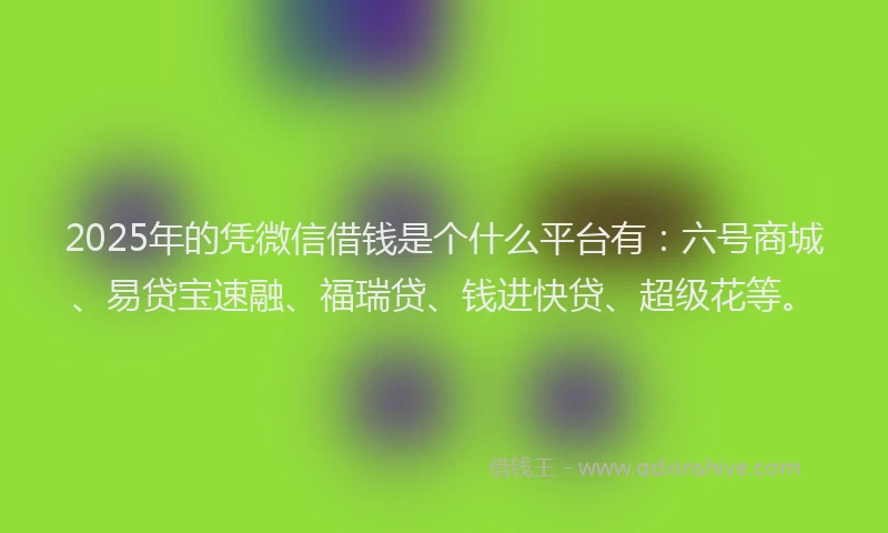 2025年的凭微信借钱是个什么平台有：六号商城、易贷宝速融、福瑞贷、钱进快贷、超级花等。