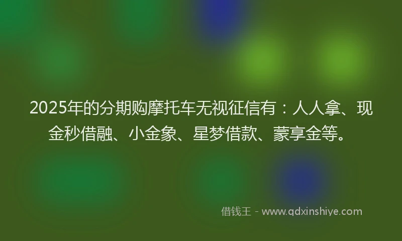 2025年的分期购摩托车无视征信有：人人拿、现金秒借融、小金象、星梦借款、蒙享金等。