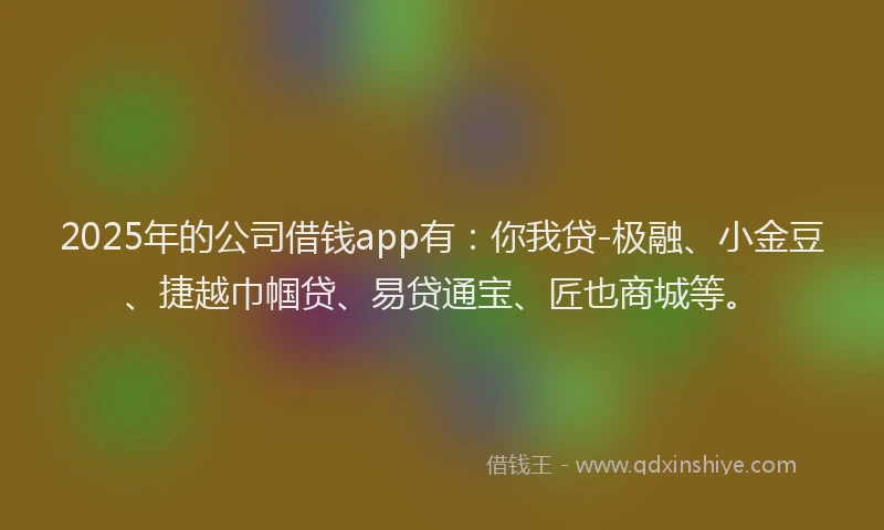2025年的公司借钱app有：你我贷-极融、小金豆、捷越巾帼贷、易贷通宝、匠也商城等。