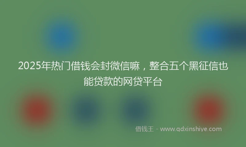 2025年热门借钱会封微信嘛，整合五个黑征信也能贷款的网贷平台