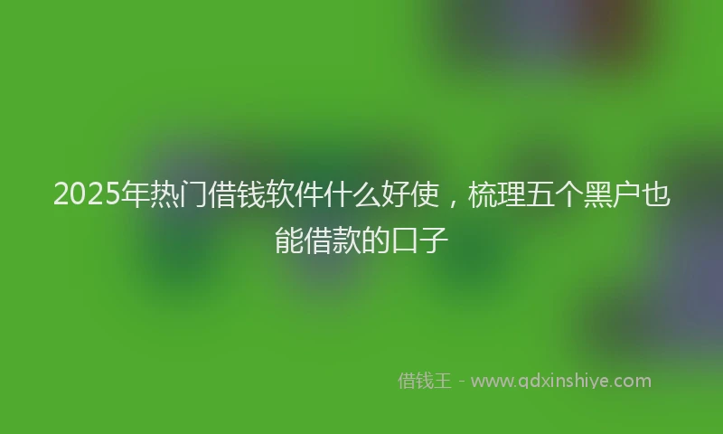 2025年热门借钱软件什么好使，梳理五个黑户也能借款的口子
