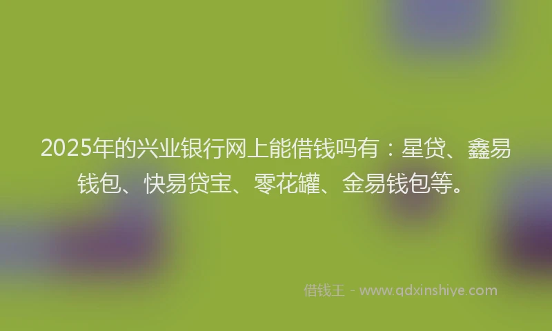 2025年的兴业银行网上能借钱吗有：星贷、鑫易钱包、快易贷宝、零花罐、金易钱包等。