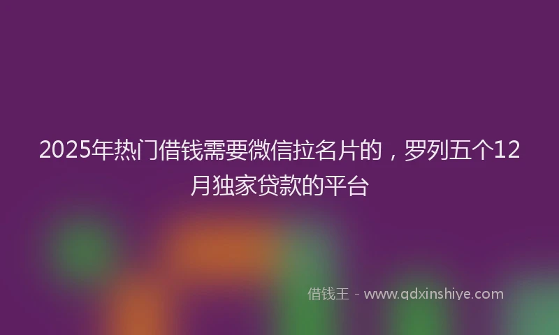 2025年热门借钱需要微信拉名片的，罗列五个12月独家贷款的平台
