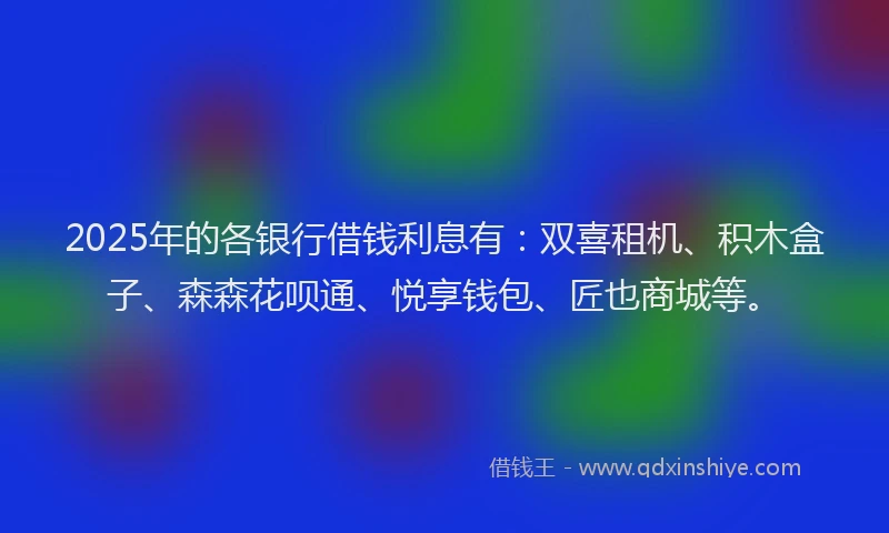2025年的各银行借钱利息有：双喜租机、积木盒子、森森花呗通、悦享钱包、匠也商城等。