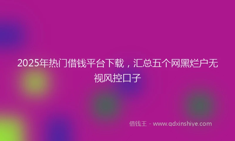 2025年热门借钱平台下载，汇总五个网黑烂户无视风控口子