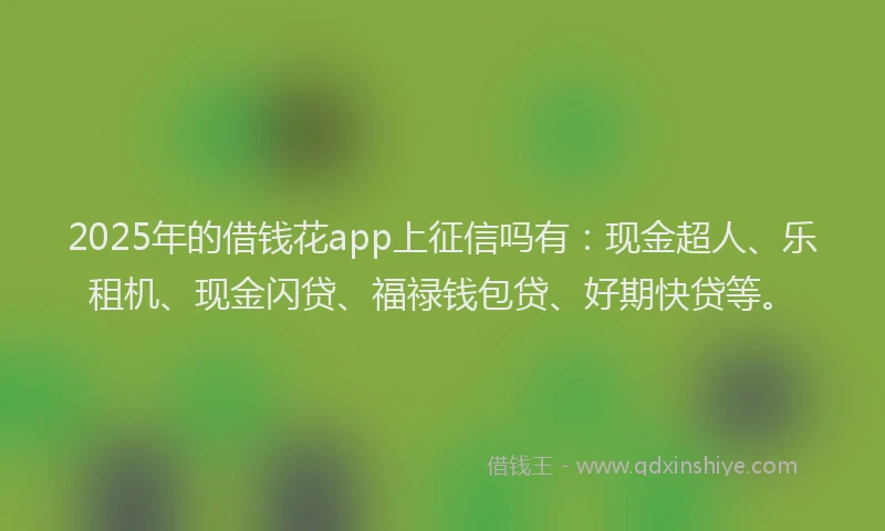 2025年的借钱花app上征信吗有：现金超人、乐租机、现金闪贷、福禄钱包贷、好期快贷等。