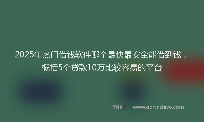 2025年热门借钱软件哪个最快最安全能借到钱，概括5个贷款10万比较容易的平台