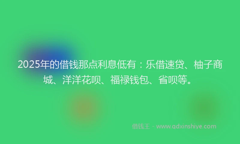 2025年的借钱那点利息低有：乐借速贷、柚子商城、洋洋花呗、福禄钱包、省呗等。