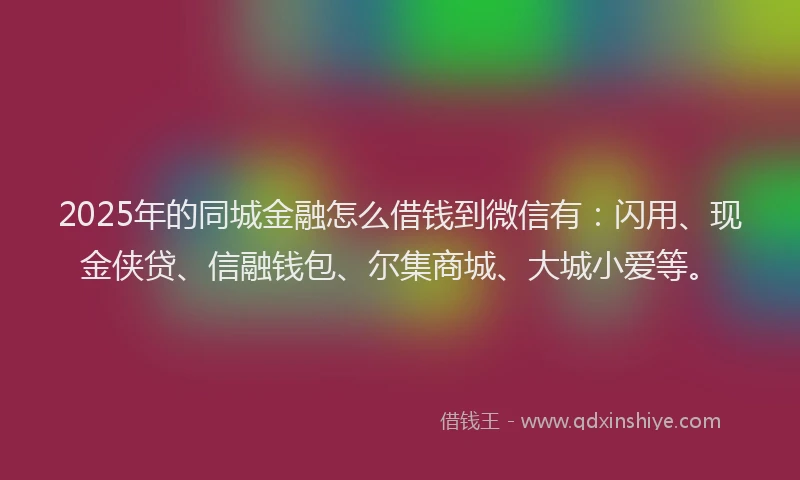 2025年的同城金融怎么借钱到微信有：闪用、现金侠贷、信融钱包、尔集商城、大城小爱等。