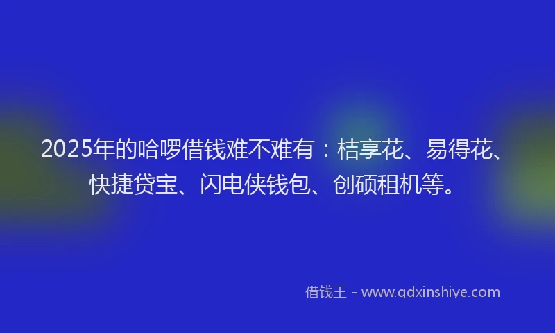 2025年的哈啰借钱难不难有：桔享花、易得花、快捷贷宝、闪电侠钱包、创硕租机等。