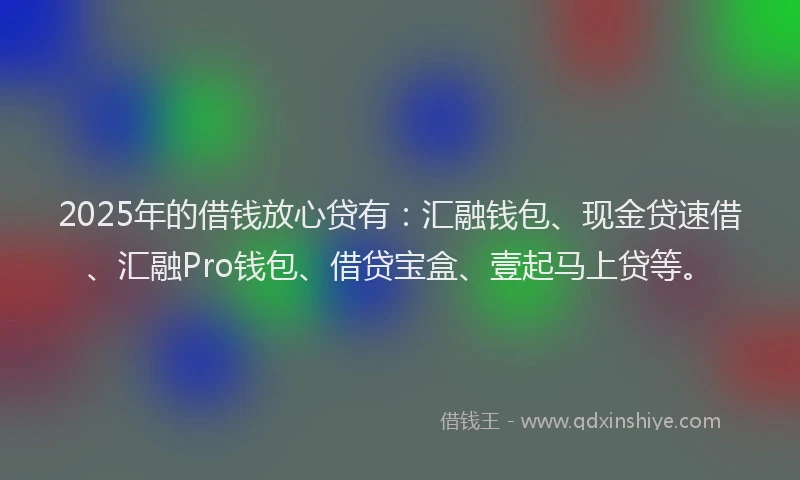 2025年的借钱放心贷有：汇融钱包、现金贷速借、汇融Pro钱包、借贷宝盒、壹起马上贷等。