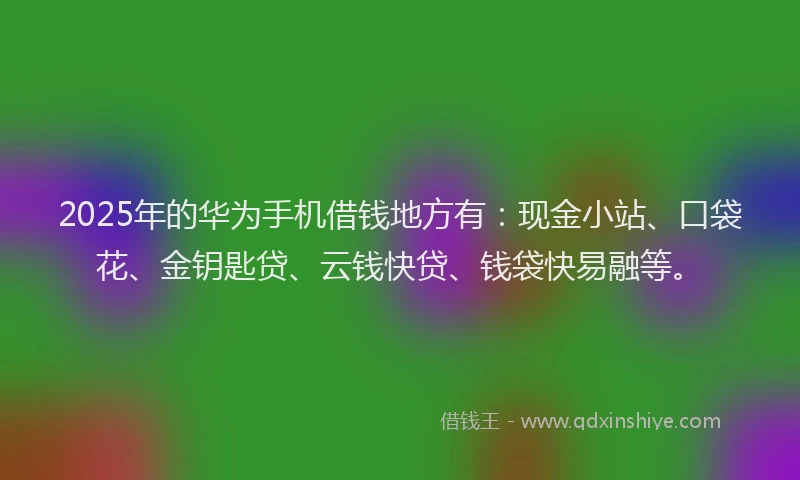 2025年的华为手机借钱地方有：现金小站、口袋花、金钥匙贷、云钱快贷、钱袋快易融等。