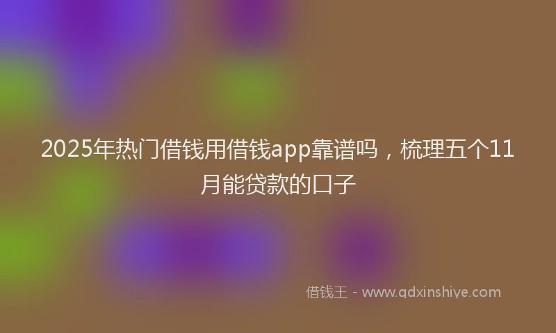 2025年热门借钱用借钱app靠谱吗，梳理五个11月能贷款的口子