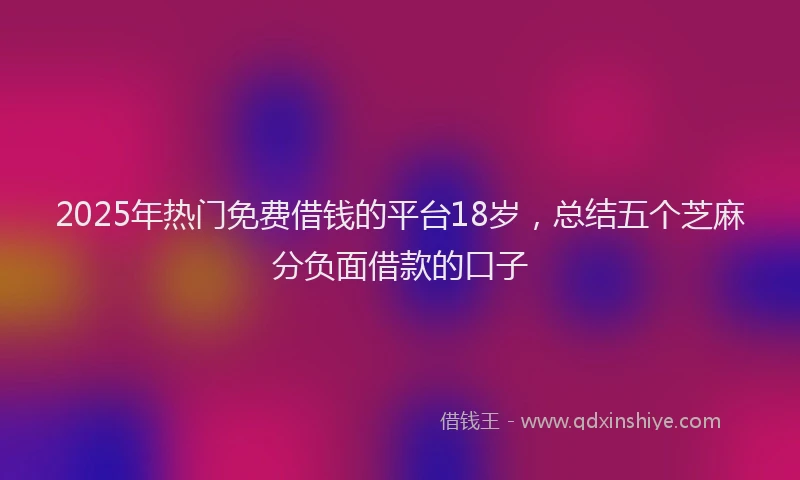 2025年热门免费借钱的平台18岁，总结五个芝麻分负面借款的口子