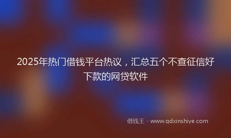 2025年热门借钱平台热议，汇总五个不查征信好下款的网贷软件