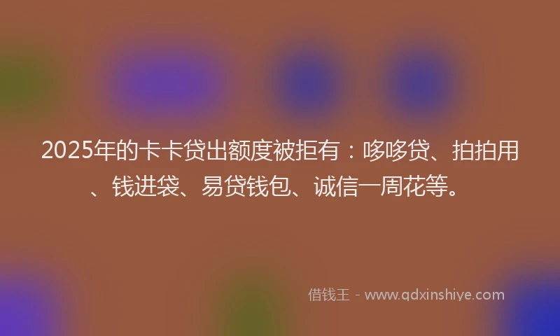 2025年的卡卡贷出额度被拒有：哆哆贷、拍拍用、钱进袋、易贷钱包、诚信一周花等。