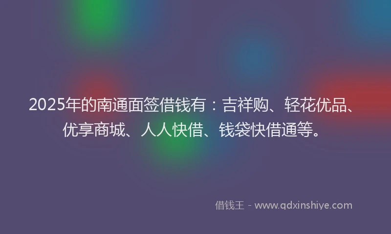 2025年的南通面签借钱有：吉祥购、轻花优品、优享商城、人人快借、钱袋快借通等。