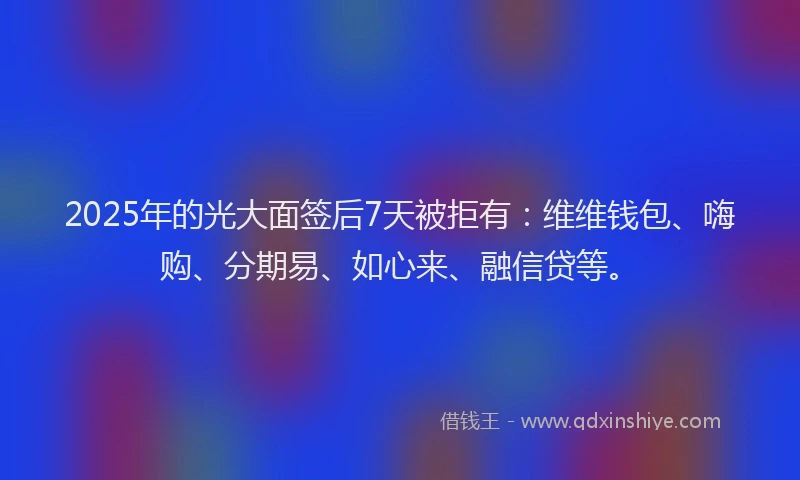 2025年的光大面签后7天被拒有：维维钱包、嗨购、分期易、如心来、融信贷等。