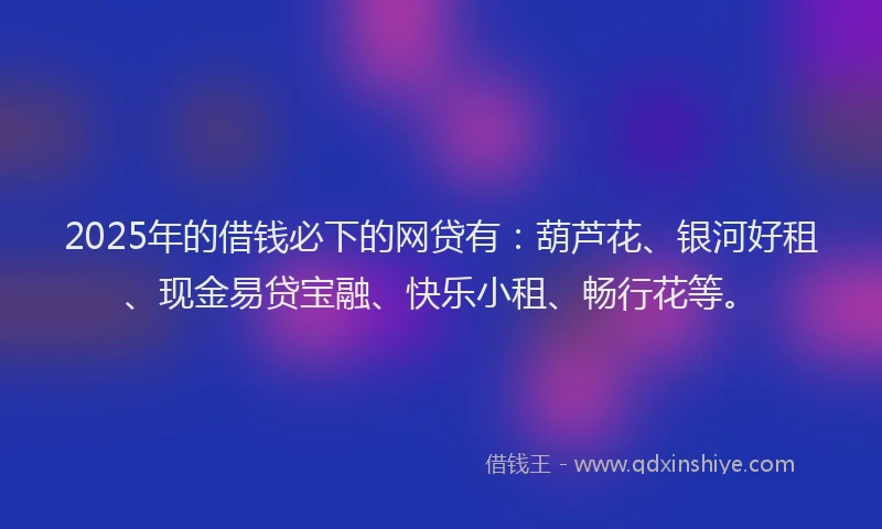 2025年的借钱必下的网贷有：葫芦花、银河好租、现金易贷宝融、快乐小租、畅行花等。