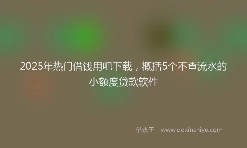 2025年热门借钱用吧下载，概括5个不查流水的小额度贷款软件
