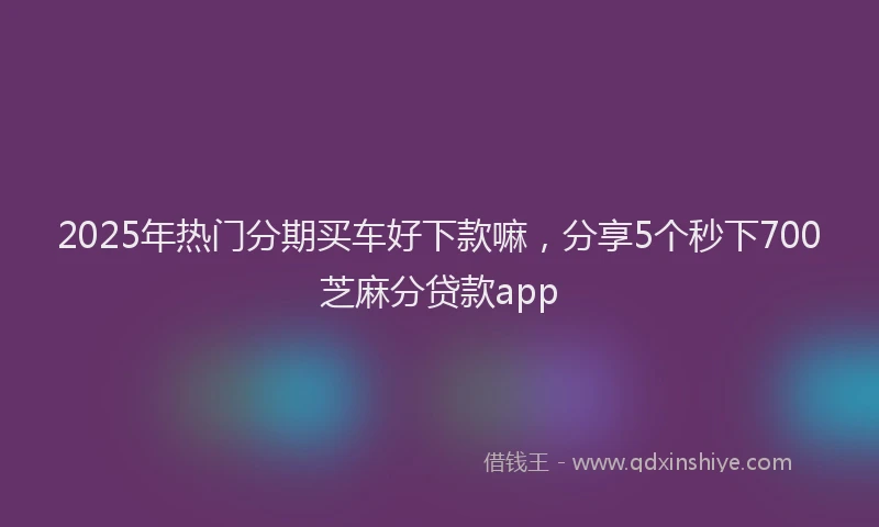 2025年热门分期买车好下款嘛，分享5个秒下700芝麻分贷款app