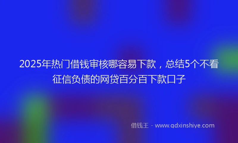 2025年热门借钱审核哪容易下款，总结5个不看征信负债的网贷百分百下款口子