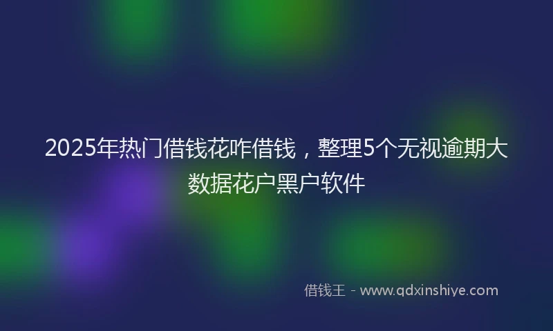 2025年热门借钱花咋借钱，整理5个无视逾期大数据花户黑户软件