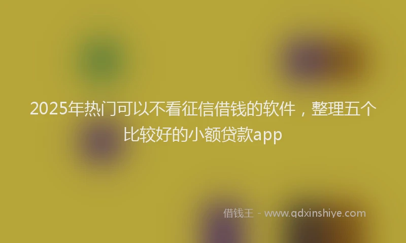 2025年热门可以不看征信借钱的软件，整理五个比较好的小额贷款app