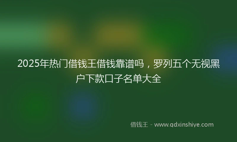 2025年热门借钱王借钱靠谱吗，罗列五个无视黑户下款口子名单大全
