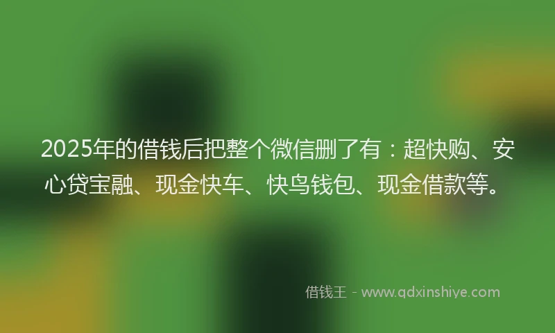 2025年的借钱后把整个微信删了有：超快购、安心贷宝融、现金快车、快鸟钱包、现金借款等。