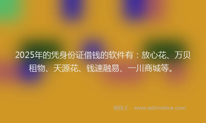 2025年的凭身份证借钱的软件有：放心花、万贝租物、天源花、钱速融易、一川商城等。