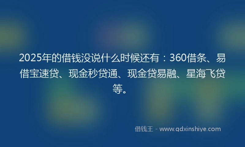 2025年的借钱没说什么时候还有：360借条、易借宝速贷、现金秒贷通、现金贷易融、星海飞贷等。