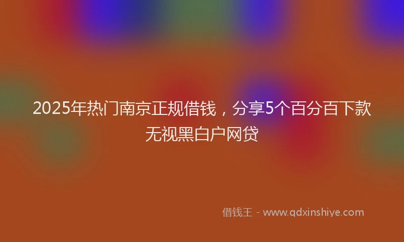 2025年热门南京正规借钱，分享5个百分百下款无视黑白户网贷