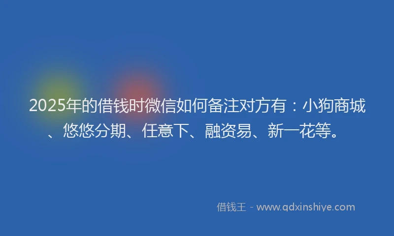 2025年的借钱时微信如何备注对方有：小狗商城、悠悠分期、任意下、融资易、新一花等。