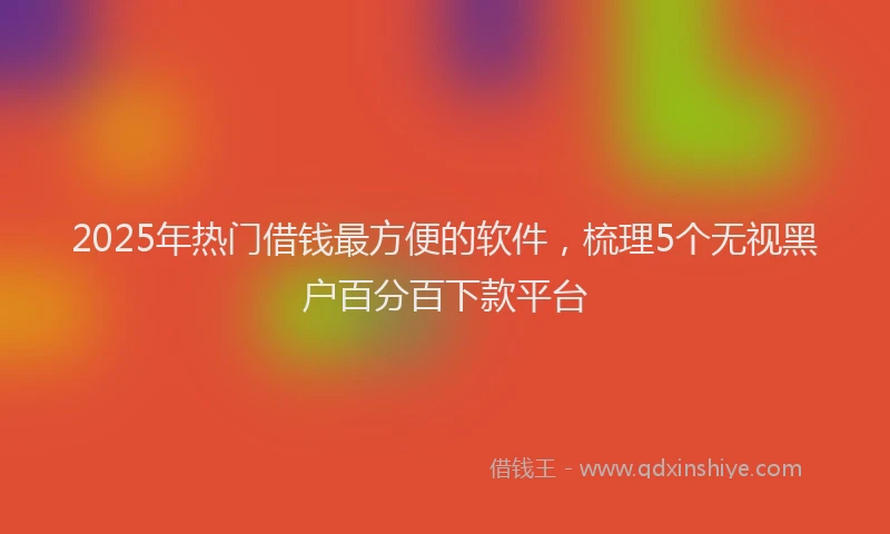 2025年热门借钱最方便的软件，梳理5个无视黑户百分百下款平台