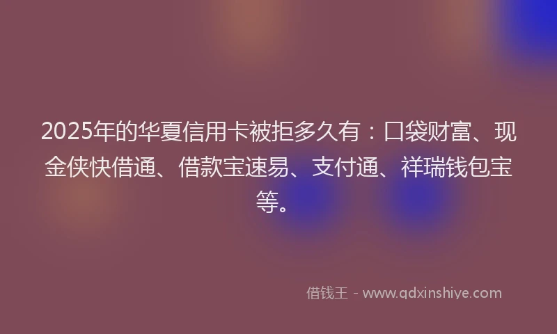 2025年的华夏信用卡被拒多久有：口袋财富、现金侠快借通、借款宝速易、支付通、祥瑞钱包宝等。