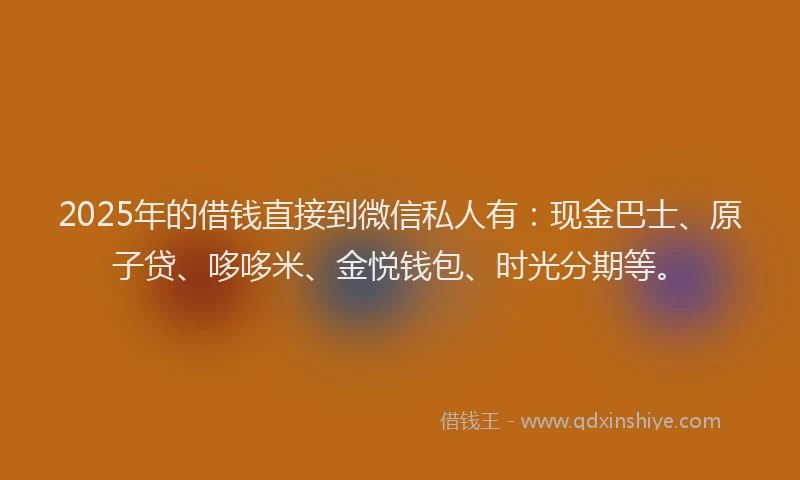 2025年的借钱直接到微信私人有：现金巴士、原子贷、哆哆米、金悦钱包、时光分期等。