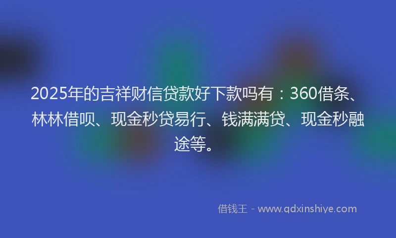 2025年的吉祥财信贷款好下款吗有：360借条、林林借呗、现金秒贷易行、钱满满贷、现金秒融途等。
