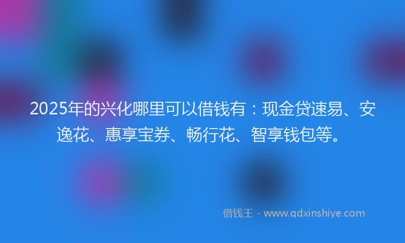 2025年的兴化哪里可以借钱有：现金贷速易、安逸花、惠享宝券、畅行花、智享钱包等。