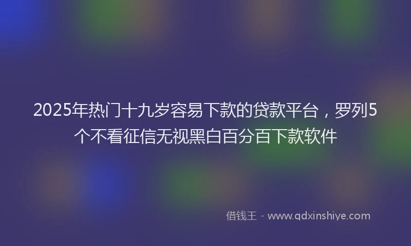 2025年热门十九岁容易下款的贷款平台，罗列5个不看征信无视黑白百分百下款软件