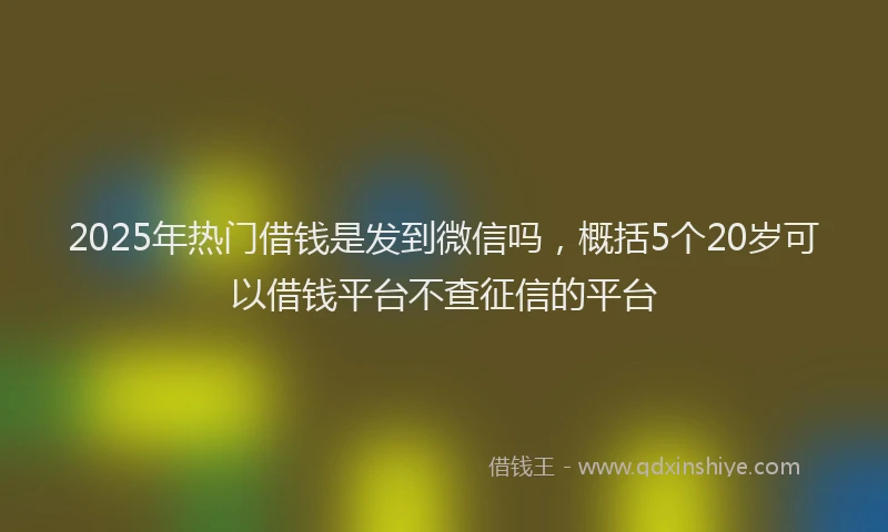 2025年热门借钱是发到微信吗，概括5个20岁可以借钱平台不查征信的平台