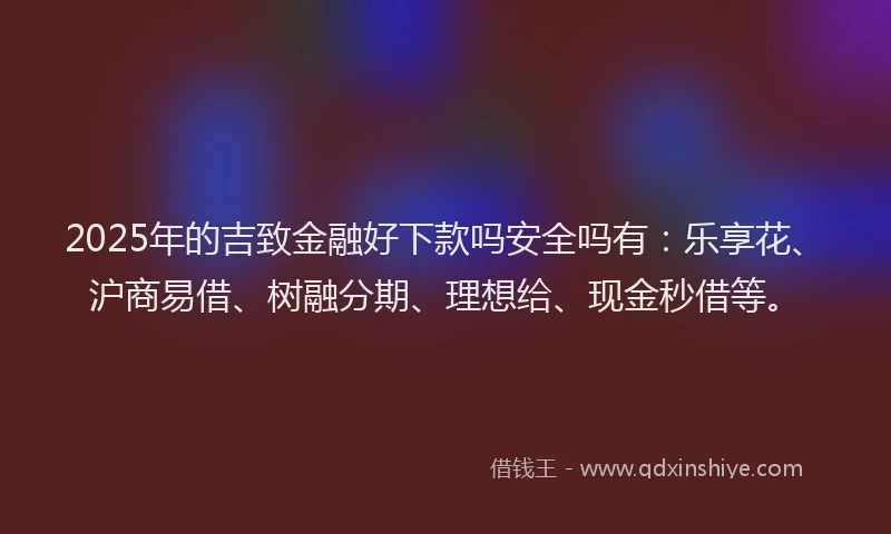 2025年的吉致金融好下款吗安全吗有：乐享花、沪商易借、树融分期、理想给、现金秒借等。