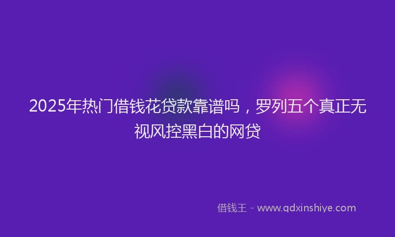 2025年热门借钱花贷款靠谱吗，罗列五个真正无视风控黑白的网贷