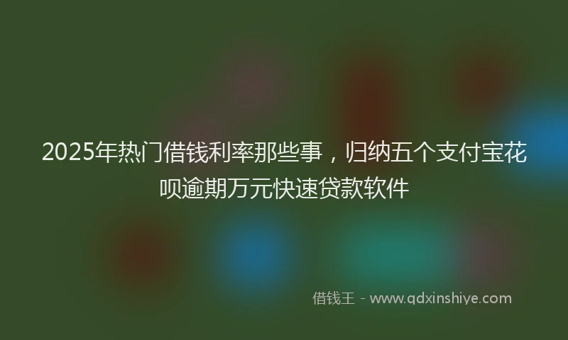 2025年热门借钱利率那些事，归纳五个支付宝花呗逾期万元快速贷款软件